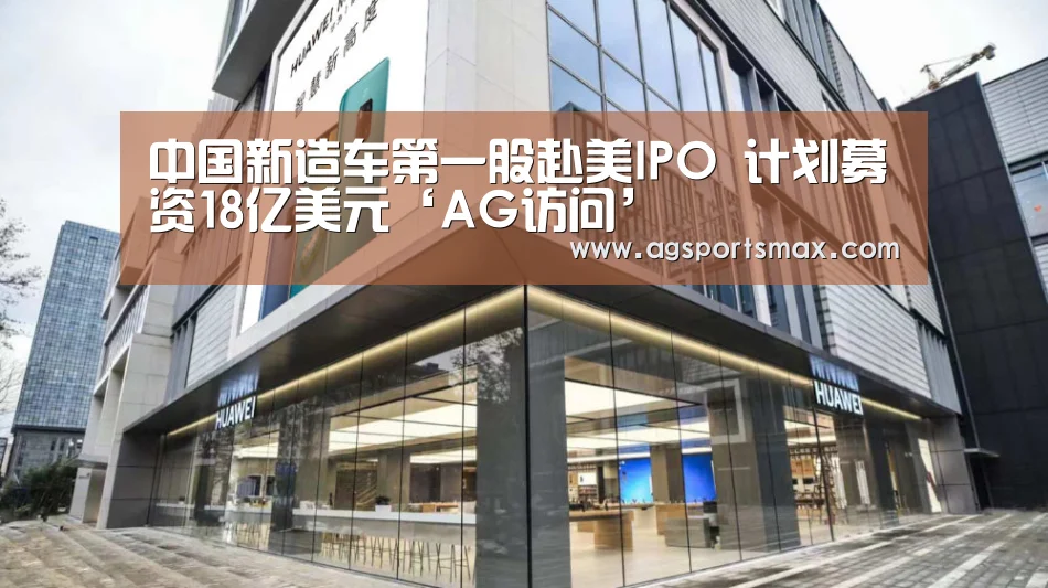 中国新造车第一股赴美IPO 计划募资18亿美元‘AG访问’(图1) 中国新造车第一股赴美IPO 计划募资18亿美元‘AG访问’(图1)